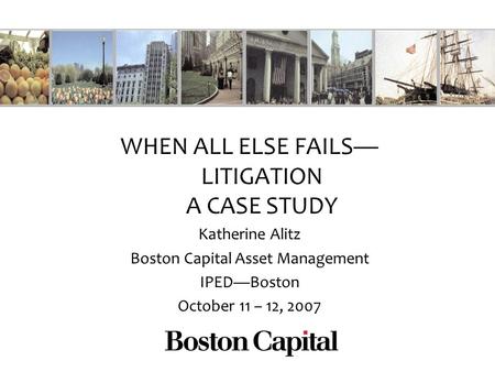 WHEN ALL ELSE FAILS LITIGATION A CASE STUDY Katherine Alitz Boston Capital Asset Management IPEDBoston October 11 – 12, 2007.