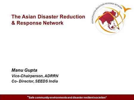  Safe community environments and disaster resilient societies Manu Gupta Vice-Chairperson, ADRRN Co- Director, SEEDS India The Asian Disaster Reduction.