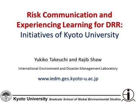 Kyoto University Graduate School of Global Environmental Studies Risk Communication and Experiencing Learning for DRR: Initiatives of Kyoto University.