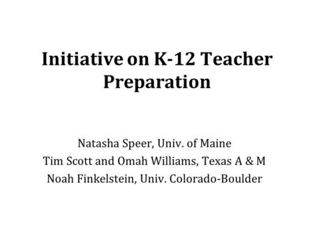 Initiative on K-12 Teacher Preparation Natasha Speer, Univ. of Maine Tim Scott and Omah Williams, Texas A & M Noah Finkelstein, Univ. Colorado-Boulder.