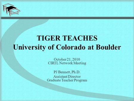TIGER TEACHES University of Colorado at Boulder October 21, 2010 CIRTL Network Meeting PJ Bennett, Ph.D. Assistant Director Graduate Teacher Program.