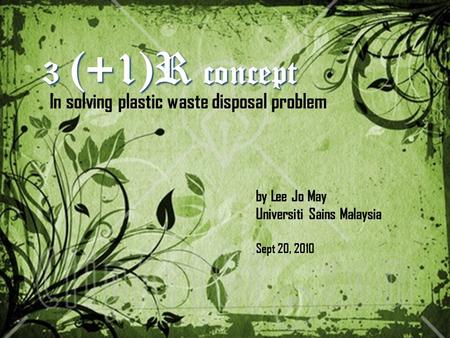 3 (+1)R concept In solving plastic waste disposal problem by Lee Jo May Universiti Sains Malaysia Sept 20, 2010.