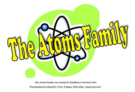 The Atoms Family The Atoms Family was created by Kathleen Crawford, 1994 Presentation developed by Tracy Trimpe, 2006, http://sciencespot.net/