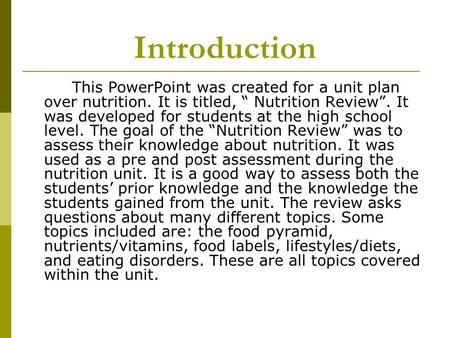 Introduction This PowerPoint was created for a unit plan over nutrition. It is titled, Nutrition Review. It was developed for students at the high school.