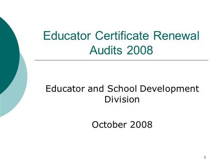 1 Educator Certificate Renewal Audits 2008 Educator and School Development Division October 2008.