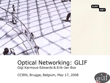 Optical Networking: GLIF Gigi Karmous-Edwards & Erik-Jan Bos CCIRN, Brugge, Belgium, May 17, 2008.