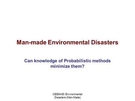 CEE6430: Environmental Disasters (Man-Made) Man-made Environmental Disasters Can knowledge of Probabilistic methods minimize them?