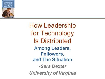 How Leadership for Technology Is Distributed Among Leaders, Followers, and The Situation -Sara Dexter University of Virginia.