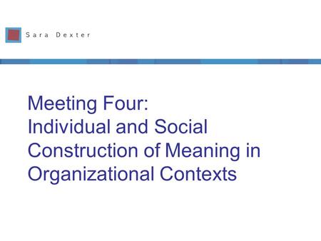 Meeting Four: Individual and Social Construction of Meaning in Organizational Contexts.