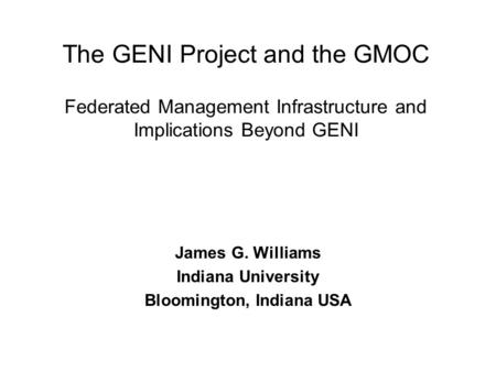 The GENI Project and the GMOC Federated Management Infrastructure and Implications Beyond GENI James G. Williams Indiana University Bloomington, Indiana.