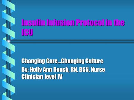 Insulin Infusion Protocol in the ICU Changing Care…Changing Culture By: Holly Ann Roush, RN, BSN, Nurse Clinician level IV.