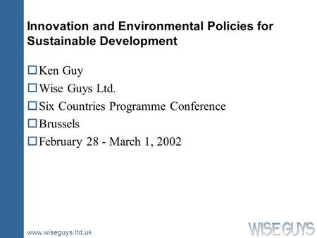 Www.wiseguys.ltd.uk Innovation and Environmental Policies for Sustainable Development oKen Guy oWise Guys Ltd. oSix Countries Programme Conference oBrussels.