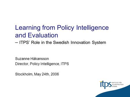 Learning from Policy Intelligence and Evaluation – ITPS Role in the Swedish Innovation System Suzanne Håkansson Director, Policy Intelligence, ITPS Stockholm,