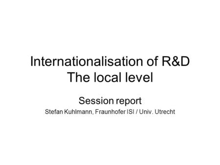 Internationalisation of R&D The local level Session report Stefan Kuhlmann, Fraunhofer ISI / Univ. Utrecht.