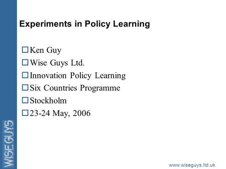 Www.wiseguys.ltd.uk Experiments in Policy Learning oKen Guy oWise Guys Ltd. oInnovation Policy Learning oSix Countries Programme oStockholm o23-24 May,