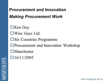 Www.wiseguys.ltd.uk Procurement and Innovation Making Procurement Work oKen Guy oWise Guys Ltd. oSix Countries Programme oProcurement and Innovation Workshop.