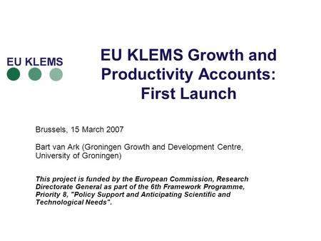 EU KLEMS Growth and Productivity Accounts: First Launch Brussels, 15 March 2007 Bart van Ark (Groningen Growth and Development Centre, University of Groningen)