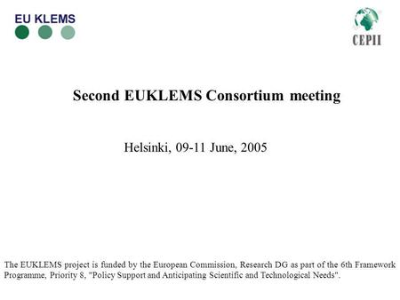 Second EUKLEMS Consortium meeting Helsinki, 09-11 June, 2005 The EUKLEMS project is funded by the European Commission, Research DG as part of the 6th Framework.