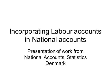 Incorporating Labour accounts in National accounts Presentation of work from National Accounts, Statistics Denmark.