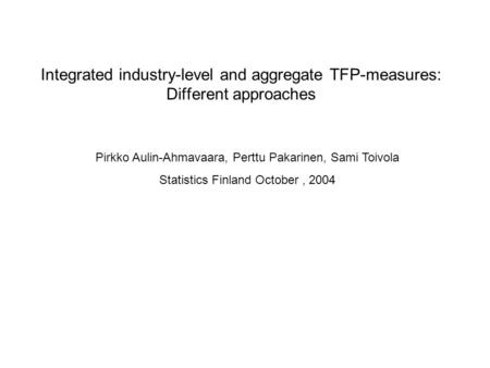 Integrated industry-level and aggregate TFP-measures: Different approaches Pirkko Aulin-Ahmavaara, Perttu Pakarinen, Sami Toivola Statistics Finland October,