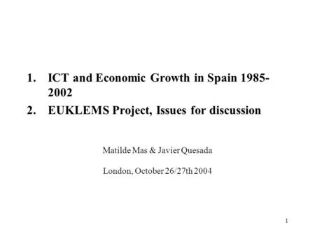 1 Matilde Mas & Javier Quesada London, October 26/27th 2004 1.ICT and Economic Growth in Spain 1985- 2002 2.EUKLEMS Project, Issues for discussion.