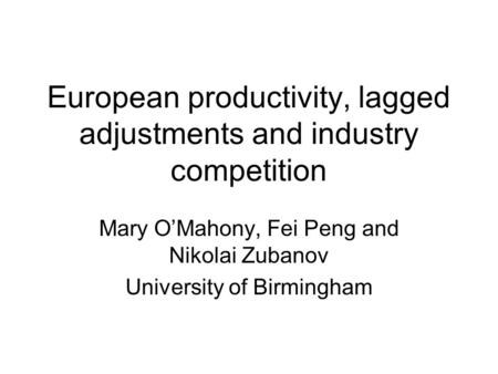 European productivity, lagged adjustments and industry competition Mary OMahony, Fei Peng and Nikolai Zubanov University of Birmingham.