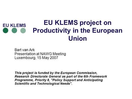 EU KLEMS project on Productivity in the European Union Bart van Ark Presentation at NAWG Meeting Luxembourg, 15 May 2007 This project is funded by the.