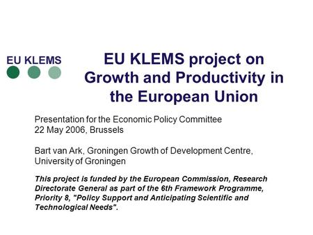 EU KLEMS project on Growth and Productivity in the European Union Presentation for the Economic Policy Committee 22 May 2006, Brussels Bart van Ark, Groningen.