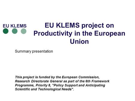 EU KLEMS project on Productivity in the European Union Summary presentation This project is funded by the European Commission, Research Directorate General.
