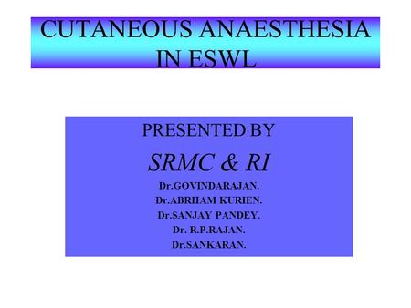 CUTANEOUS ANAESTHESIA IN ESWL PRESENTED BY SRMC & RI Dr.GOVINDARAJAN. Dr.ABRHAM KURIEN. Dr.SANJAY PANDEY. Dr. R.P.RAJAN. Dr.SANKARAN.