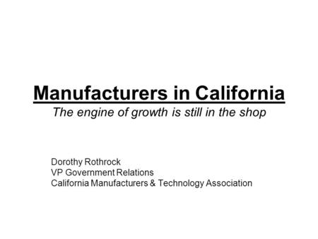 Manufacturers in California The engine of growth is still in the shop Dorothy Rothrock VP Government Relations California Manufacturers & Technology Association.
