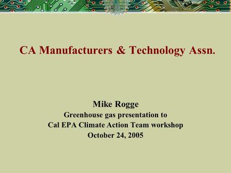 CA Manufacturers & Technology Assn. Mike Rogge Greenhouse gas presentation to Cal EPA Climate Action Team workshop October 24, 2005.