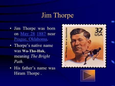 Jim Thorpe Jim Thorpe was born on May 28 1887 near Prague, Oklahoma.May 281887 Prague, Oklahoma Thorpes native name was Wa-Tho-Huk, meaning The Bright.