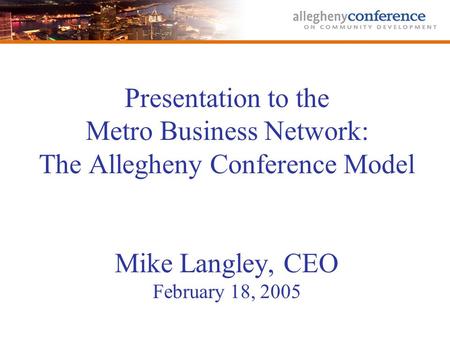 Presentation to the Metro Business Network: The Allegheny Conference Model Mike Langley, CEO February 18, 2005.