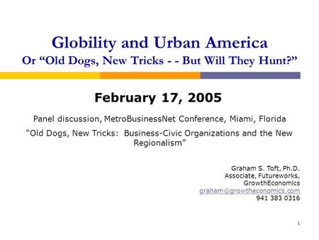 1 Globility and Urban America Or Old Dogs, New Tricks - - But Will They Hunt? February 17, 2005 Graham S. Toft, Ph.D. Associate, Futureworks, GrowthEconomics.