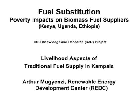 Fuel Substitution Poverty Impacts on Biomass Fuel Suppliers (Kenya, Uganda, Ethiopia) DfID Knowledge and Research (KaR) Project Livelihood Aspects of Traditional.