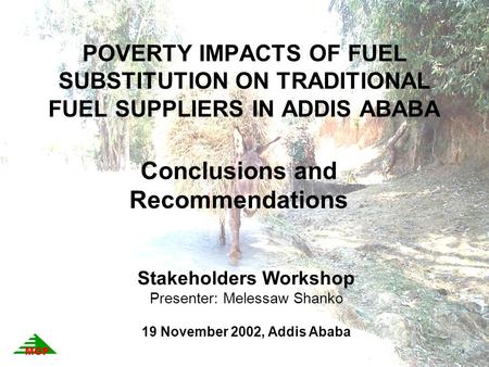 POVERTY IMPACTS OF FUEL SUBSTITUTION ON TRADITIONAL FUEL SUPPLIERS IN ADDIS ABABA Conclusions and Recommendations Stakeholders Workshop Presenter: Melessaw.