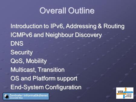 Overall Outline Introduction to IPv6, Addressing & Routing ICMPv6 and Neighbour Discovery DNSSecurity QoS, Mobility Multicast, Transition OS and Platform.
