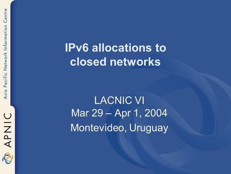 IPv6 allocations to closed networks LACNIC VI Mar 29 – Apr 1, 2004 Montevideo, Uruguay.
