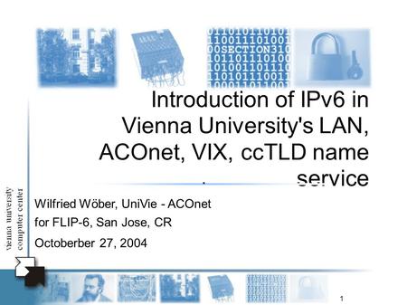 1 Introduction of IPv6 in Vienna University's LAN, ACOnet, VIX, ccTLD name service Wilfried Wöber, UniVie - ACOnet for FLIP-6, San Jose, CR Octoberber.
