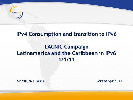 IPv4 Consumption and transition to IPv6 LACNIC Campaign Latinamerica and the Caribbean in IPv6 1/1/11 6 th CIF, Oct. 2008 Port of Spain, TT.