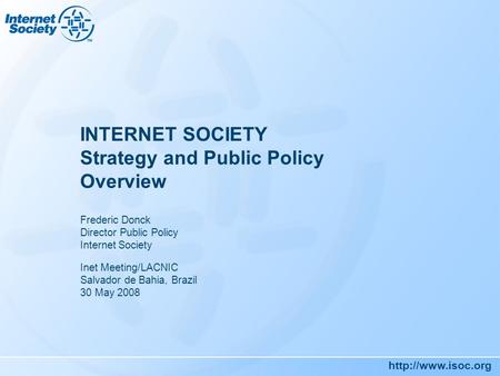 INTERNET SOCIETY Strategy and Public Policy Overview Frederic Donck Director Public Policy Internet Society Inet Meeting/LACNIC Salvador.