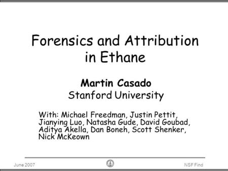 June 2007NSF Find Forensics and Attribution in Ethane Martin Casado Stanford University With: Michael Freedman, Justin Pettit, Jianying Luo, Natasha Gude,