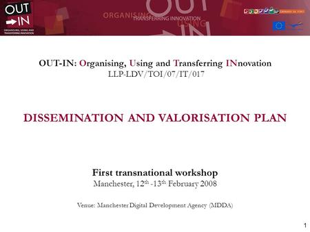 1 OUT-IN: Organising, Using and Transferring INnovation LLP-LDV/TOI/07/IT/017 DISSEMINATION AND VALORISATION PLAN First transnational workshop Manchester,