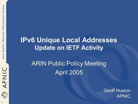 1 IPv6 Unique Local Addresses Update on IETF Activity ARIN Public Policy Meeting April 2005 Geoff Huston APNIC.