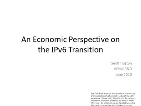 An Economic Perspective on the IPv6 Transition Geoff Huston APNIC R&D June 2010 The Fine Print: I am not a economist in terms of my professional qualifications.