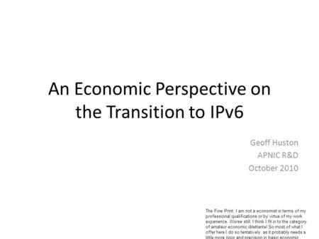 An Economic Perspective on the Transition to IPv6 Geoff Huston APNIC R&D October 2010 The Fine Print: I am not a economist in terms of my professional.