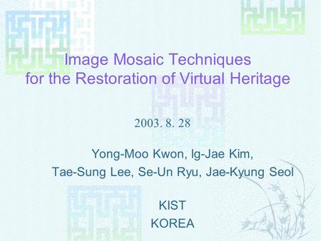 Image Mosaic Techniques for the Restoration of Virtual Heritage Yong-Moo Kwon, Ig-Jae Kim, Tae-Sung Lee, Se-Un Ryu, Jae-Kyung Seol KIST KOREA 2003. 8.