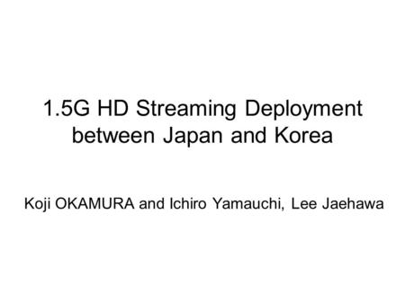 1.5G HD Streaming Deployment between Japan and Korea Koji OKAMURA and Ichiro Yamauchi, Lee Jaehawa.