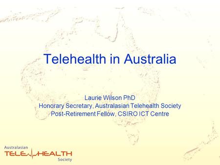 Telehealth in Australia Laurie Wilson PhD Honorary Secretary, Australasian Telehealth Society Post-Retirement Fellow, CSIRO ICT Centre.